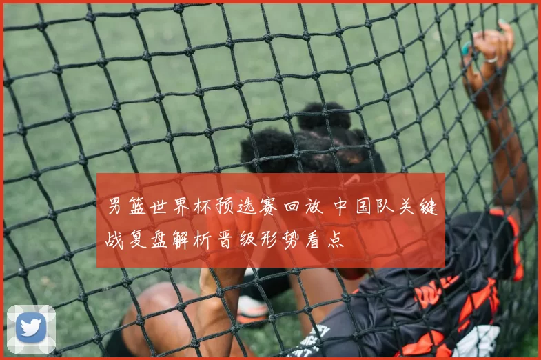 男篮世界杯预选赛回放 中国队关键战复盘解析晋级形势看点
