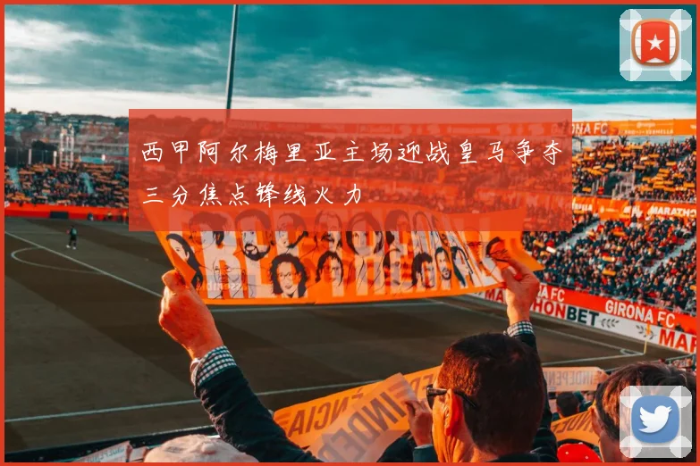 西甲阿尔梅里亚主场迎战皇马争夺三分焦点锋线火力