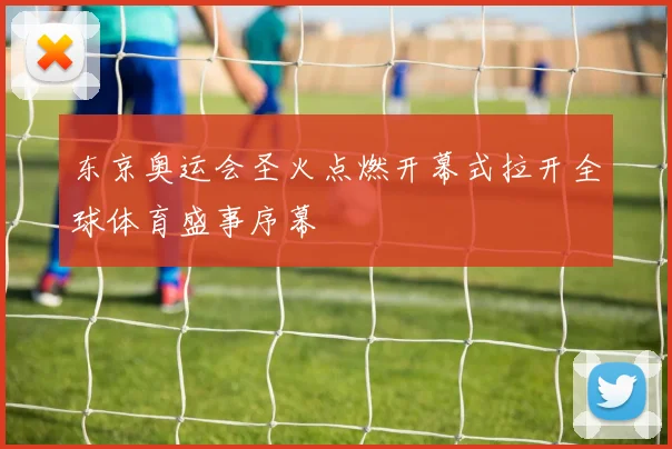 东京奥运会圣火点燃开幕式拉开全球体育盛事序幕