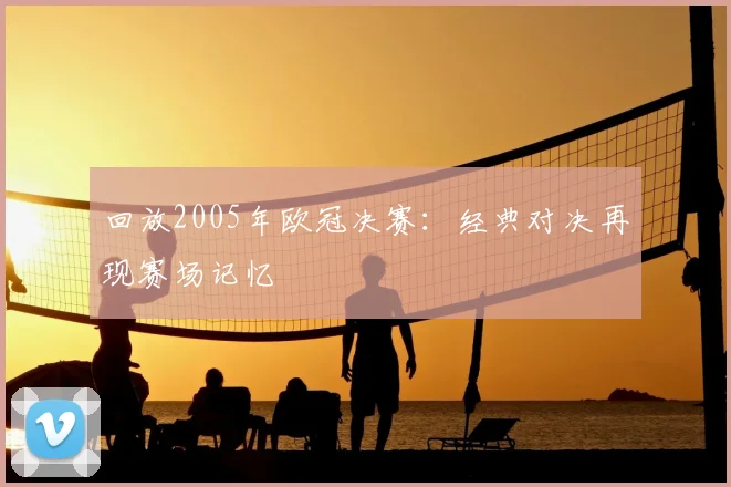 回放2005年欧冠决赛:经典对决再现赛场记忆