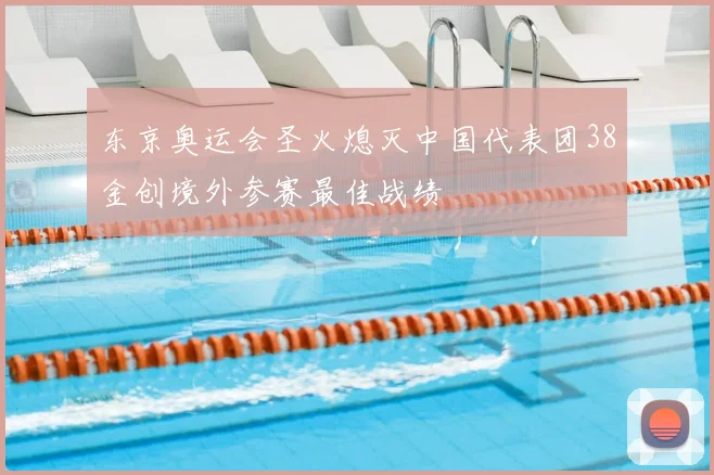 东京奥运会圣火熄灭中国代表团38金创境外参赛最佳战绩