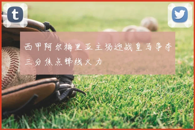 西甲阿尔梅里亚主场迎战皇马争夺三分焦点锋线火力
