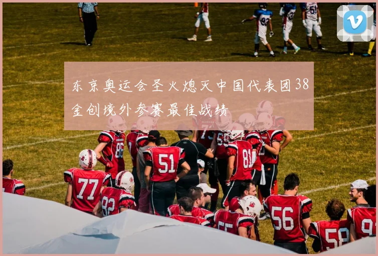东京奥运会圣火熄灭中国代表团38金创境外参赛最佳战绩