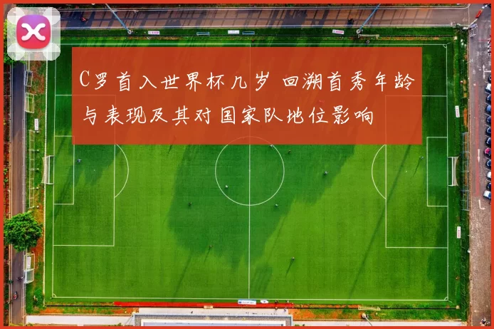 C罗首入世界杯几岁 回溯首秀年龄与表现及其对国家队地位影响