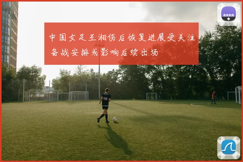 中国女足王湘伤后恢复进展受关注 备战安排或影响后续出场