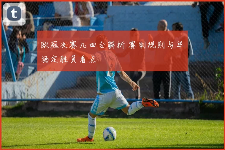 欧冠决赛几回合解析 赛制规则与单场定胜负看点