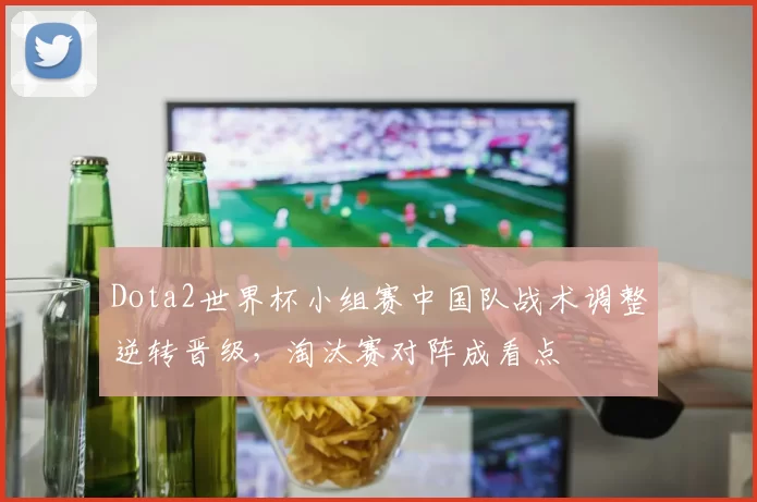 Dota2世界杯小组赛中国队战术调整逆转晋级，淘汰赛对阵成看点