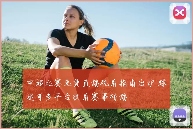 中超比赛免费直播观看指南出炉 球迷可多平台收看赛事转播