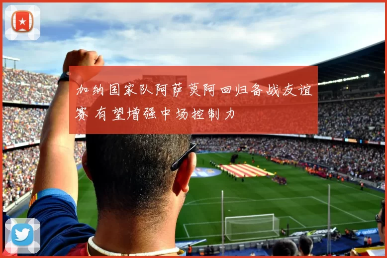 加纳国家队阿萨莫阿回归备战友谊赛 有望增强中场控制力