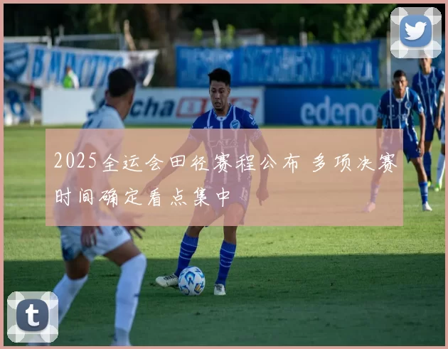 2025全运会田径赛程公布 多项决赛时间确定看点集中