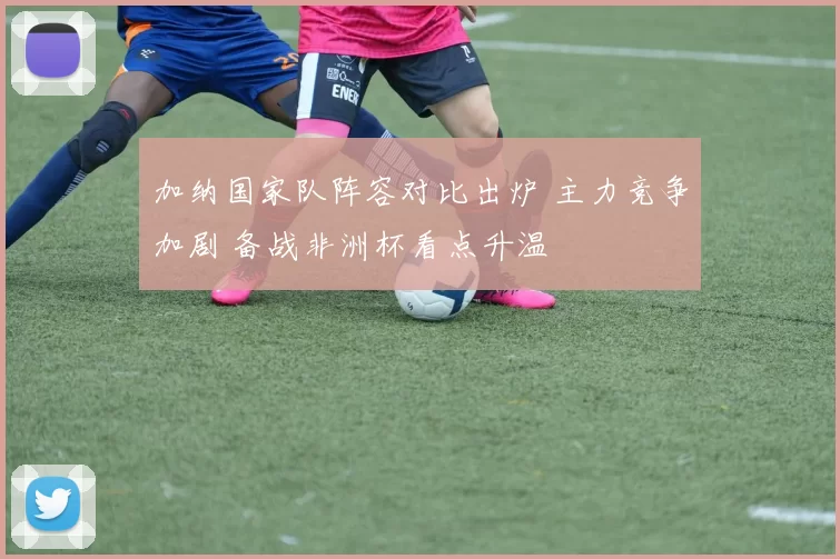 加纳国家队阵容对比出炉 主力竞争加剧 备战非洲杯看点升温