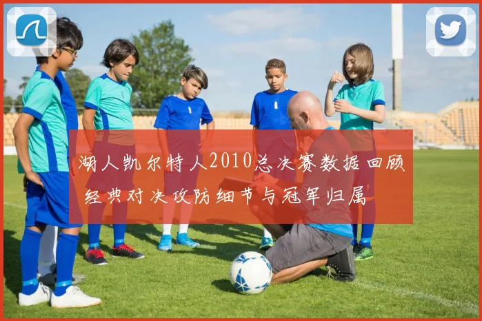 湖人凯尔特人2010总决赛数据回顾 经典对决攻防细节与冠军归属