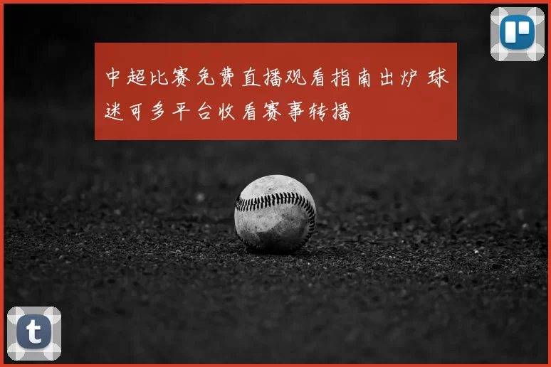 中超比赛免费直播观看指南出炉 球迷可多平台收看赛事转播