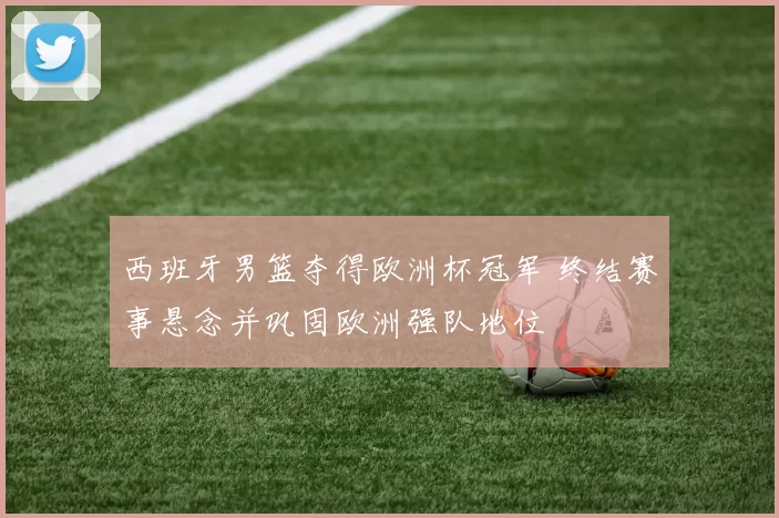 西班牙男篮夺得欧洲杯冠军 终结赛事悬念并巩固欧洲强队地位