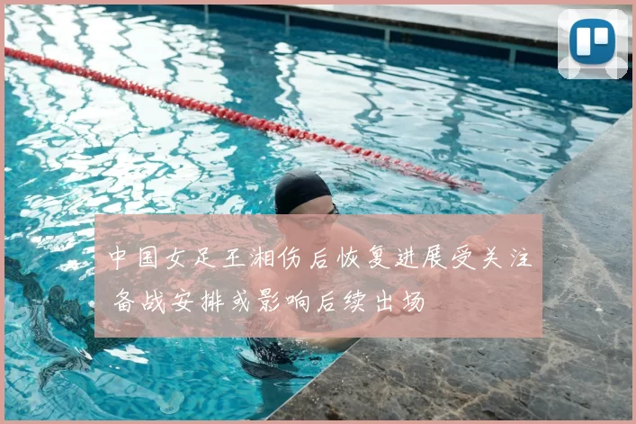 中国女足王湘伤后恢复进展受关注 备战安排或影响后续出场