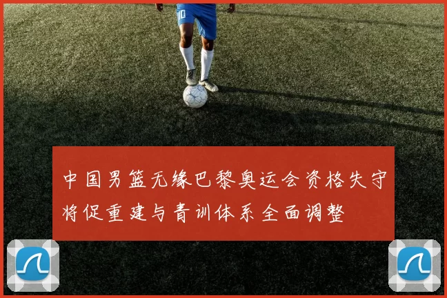 中国男篮无缘巴黎奥运会资格失守将促重建与青训体系全面调整