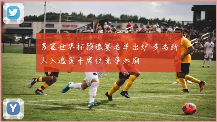 男篮世界杯预选赛名单出炉 多名新人入选国手席位竞争加剧