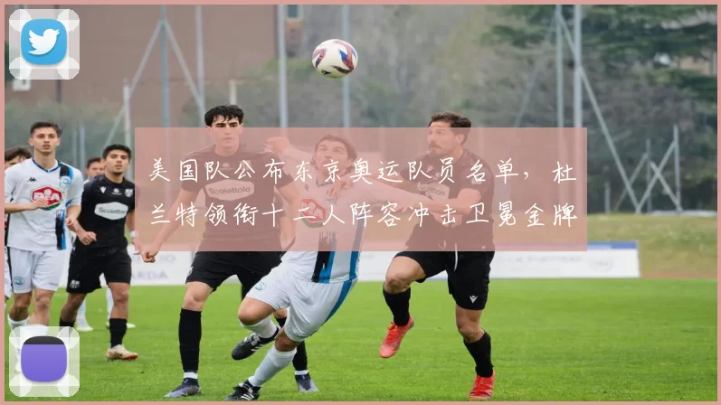 美国队公布东京奥运队员名单,杜兰特领衔十二人阵容冲击卫冕金牌