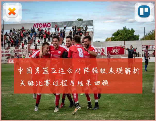 中国男篮亚运会对阵强敌表现解析 关键比赛过程与结果回顾