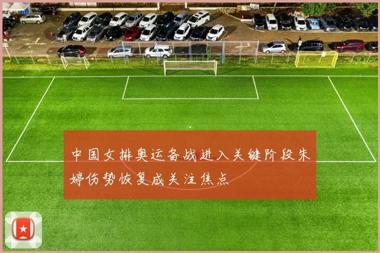 中国女排奥运备战进入关键阶段朱婷伤势恢复成关注焦点