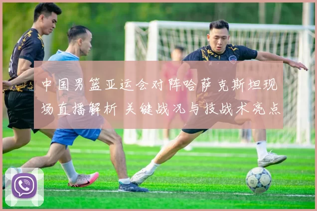 中国男篮亚运会对阵哈萨克斯坦现场直播解析 关键战况与技战术亮点