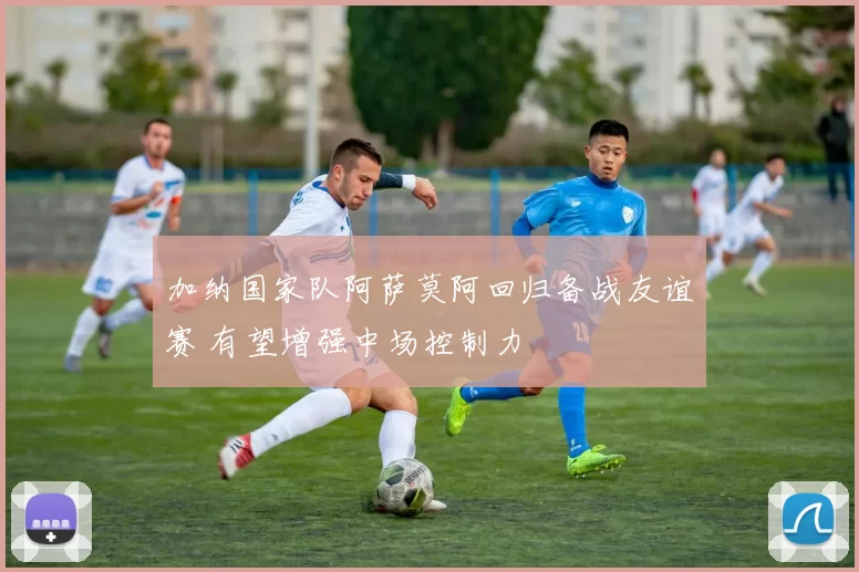 加纳国家队阿萨莫阿回归备战友谊赛 有望增强中场控制力