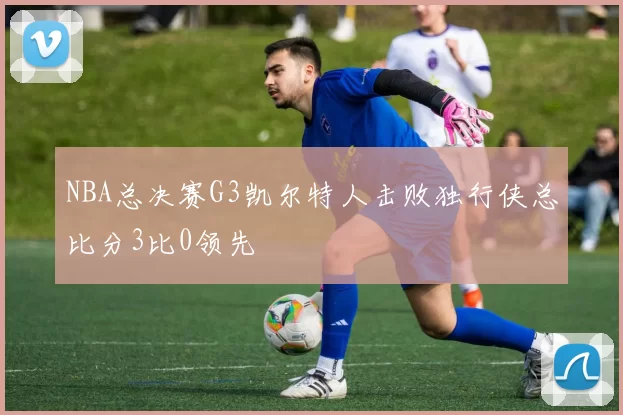 NBA总决赛G3凯尔特人击败独行侠总比分3比0领先