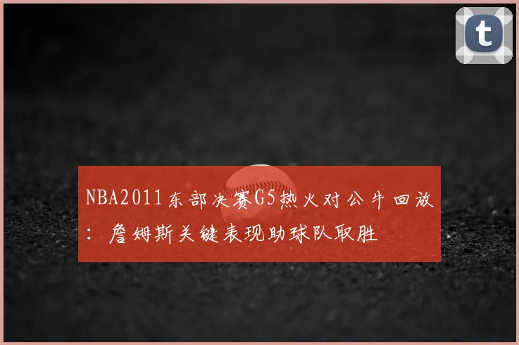 NBA2011东部决赛G5热火对公牛回放：詹姆斯关键表现助球队取胜