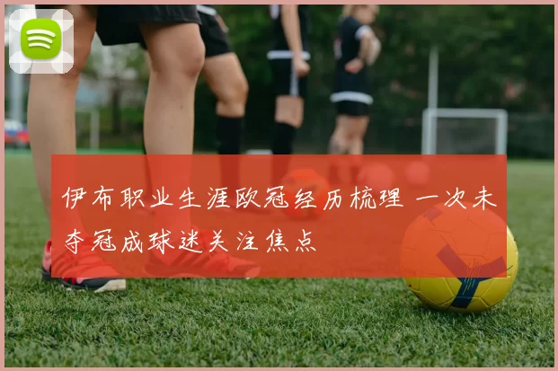 伊布职业生涯欧冠经历梳理 一次未夺冠成球迷关注焦点