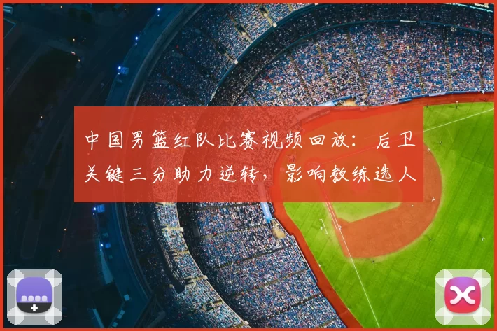 中国男篮红队比赛视频回放:后卫关键三分助力逆转,影响教练选人