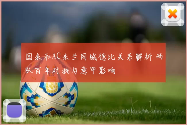 国米和AC米兰同城德比关系解析 两队百年对抗与意甲影响