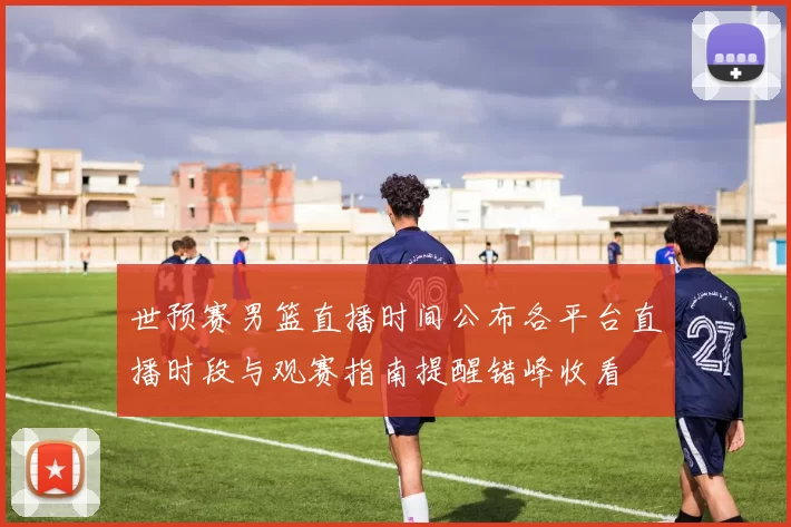 世预赛男篮直播时间公布各平台直播时段与观赛指南提醒错峰收看