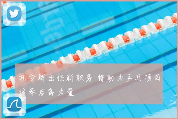 孔令辉出任新职务 将助力乒乓项目培养后备力量