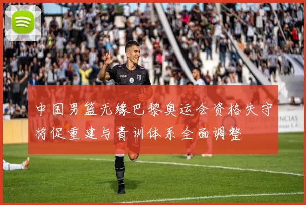 中国男篮无缘巴黎奥运会资格失守将促重建与青训体系全面调整